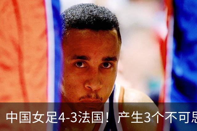 中国女足4-3法国！产生3个不可思议 爆冷巴西有戏 1/4决赛时间确定