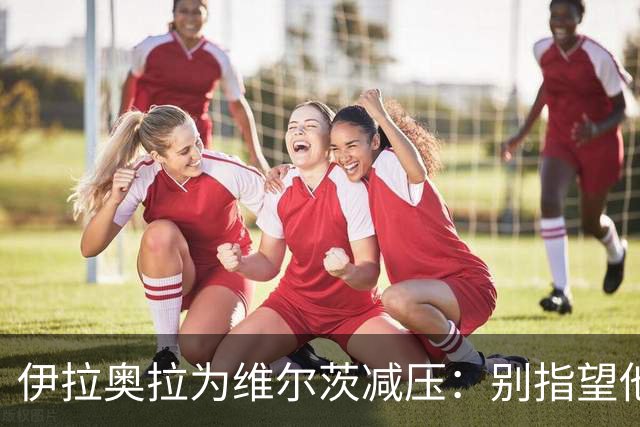 伊拉奥拉为维尔茨减压：别指望他单赛季进15球，他的价值不在进球