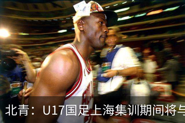 北青：U17国足上海集训期间将与海港U20热身，以敲定主力框架