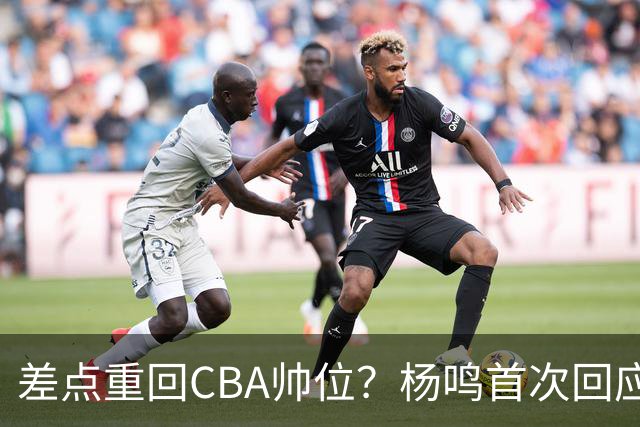 差点重回CBA帅位？杨鸣首次回应，离签约只差一步，会是广东吗？