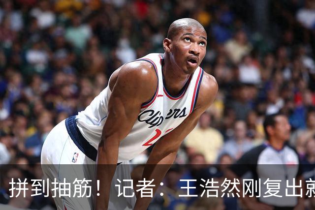 拼到抽筋！记者：王浩然刚复出就打满40分钟 这样的消耗让人牵挂