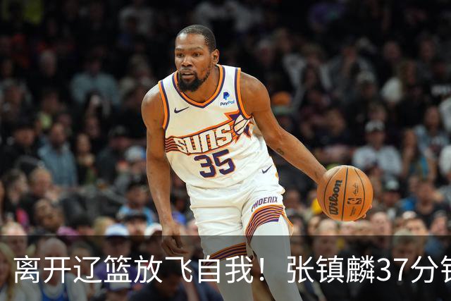 离开辽篮放飞自我！张镇麟37分钟砍28分，堪比外援，京媒一针见血