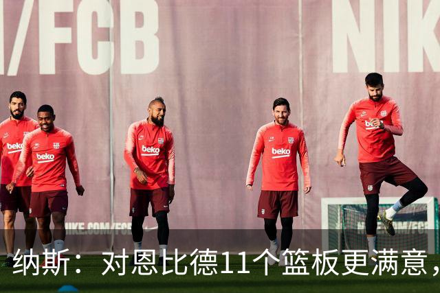 纳斯：对恩比德11个篮板更满意，他今年抢板太积极了