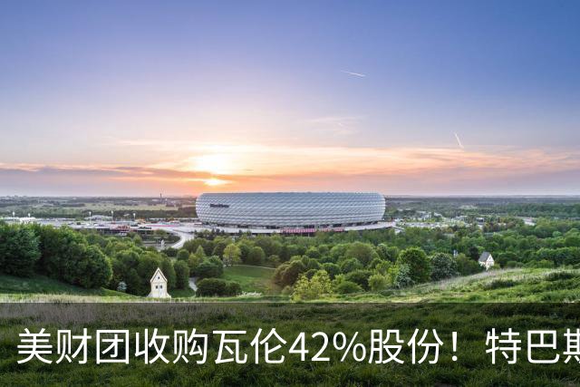 美财团收购瓦伦42%股份！特巴斯：买方是全球顶级投资者利好西甲