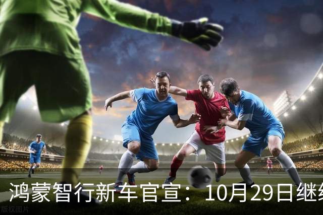 鸿蒙智行新车官宣：10月29日继续开卖，续航1320km